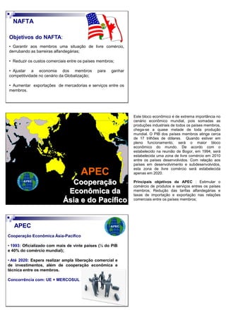 Objetivos do NAFTA:
• Garantir aos membros uma situação de livre comércio,
derrubando as barreiras alfandegárias;
• Reduzir os custos comerciais entre os países membros;
• Ajustar a economia dos membros para ganhar
competitividade no cenário da Globalização;
• Aumentar exportações de mercadorias e serviços entre os
membros.
NAFTA
APEC
Cooperação
Econômica da
Ásia e do Pacífico
Cooperação Econômica Ásia-Pacífico
• 1993: Oficializado com mais de vinte países (½ do PIB
e 40% do comércio mundial);
• Até 2020: Espera realizar ampla liberação comercial e
de investimentos, além de cooperação econômica e
técnica entre os membros.
Concorrência com: UE + MERCOSUL
APEC
Este bloco econômico é de extrema importância no
cenário econômico mundial, pois somadas as
produções industriais de todos os países membros,
chega-se a quase metade de toda produção
mundial. O PIB dos países membros atinge cerca
de 17 trilhões de dólares. Quando estiver em
pleno funcionamento, será o maior bloco
econômico do mundo. De acordo com o
estabelecido na reunião de Bogor, em 1994, será
estabelecida uma zona de livre comércio em 2010
entre os países desenvolvidos. Com relação aos
países em desenvolvimento e subdesenvolvidos,
esta zona de livre comércio será estabelecida
apenas em 2020.
Principais objetivos da APEC : Estimular o
comércio de produtos e serviços entres os países
membros; Redução das tarifas alfandegárias e
taxas de importação e exportação nas relações
comerciais entre os países membros;
 