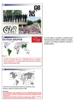 O G-8 é formado por todos os países do G-7, a Federação Russa, os maiores
países emergentes e a União Europeia (formada por 27 países), representada
pelo país líder.
Acabou se tornando o principal fórum internacional para debater problemas
mundiais, em geral, com enfoque econômico, comercial e também político.
(UFBA 2011)
a)relacione os principais grupos de países que constituem o G-20;
b)indique o objetivo da criação do G-20, em 1999;
Respostas:
a) G-8 (formado por todos os países do G-7 e mais a Federação Russa) os maiores
países emergentes e a União Europeia (formada por 27 países), representada pelo líder
do país que estiver ocupando a presidência do Conselho e pelo presidente do Banco
Central Europeu.
b) Tornou-se o principal fórum internacional de países para o debate de problemas
mundiais, em geral, com enfoque econômico, comercial e também político.
O G-20 é formado pelo G-7, a Federação Russa, os maiores
países emergentes e a União Europeia (formada por 27 países),
representada pelo país líder.
O G 20 acabou se tornando o principal fórum
internacional para debater problemas mundiais,
em geral, com enfoque econômico, comercial e
também político.
 