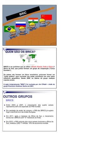 QUEM SÃO OS BRICS?
BRICS é um acrônimo que se refere a Brasil, Rússia, Índia e China (+
África do Sul), que juntos formam um grupo de cooperação ("Cinco
Grandes“).
Os países não formam um bloco econômico, procuram formar um
"clube político“ para converter seu poder econômico em uma maior
influência geopolítica. Desde 2009, os líderes do grupo realizam
cúpulas anuais.
A sigla (originalmente "BRIC") foi cunhada por Jim O'Neill – chefe do
grupo financeiro Goldman Sachs em 2001.
BRICS
Entre 2003 e 2007, o crescimento dos quatro países
representou 65% da expansão do PIB mundial;
Em paridade de poder de compra, o PIB dos BRICS já supera
hoje o dos EUA ou o da União Europeia.
Em 2011, após o ingresso da África do Sul, o mecanismo
tornou-se o BRICS (com "s" maiúsculo ao final).
Em 2010, o PIB conjunto dos cinco países (incluindo a África do
Sul), totalizou US$ 11 trilhões 18% da economia mundial.
 