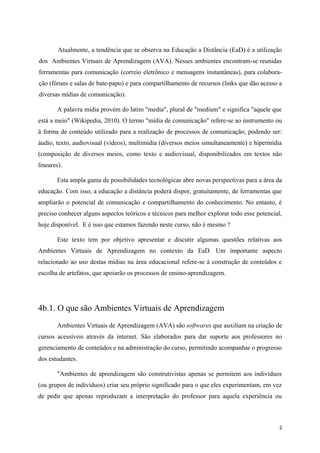 Atualmente, a tendência que se observa na Educação a Distância (EaD) é a utilização
dos Ambientes Virtuais de Aprendizagem (AVA). Nesses ambientes encontram-se reunidas
ferramentas para comunicação (correio eletrônico e mensagens instantâneas), para colabora-
ção (fóruns e salas de bate-papo) e para compartilhamento de recursos (links que dão acesso a
diversas mídias de comunicação).

        A palavra mídia provém do latim "media", plural de "medium" e significa "aquele que
está a meio" (Wikipedia, 2010). O termo "mídia de comunicação" refere-se ao instrumento ou
à forma de conteúdo utilizado para a realização de processos de comunicação, podendo ser:
áudio, texto, audiovisual (vídeos), multimídia (diversos meios simultaneamente) e hipermídia
(composição de diversos meios, como texto e audiovisual, disponibilizados em textos não
lineares).

       Esta ampla gama de possibilidades tecnológicas abre novas perspectivas para a área da
educação. Com isso, a educação a distância poderá dispor, gratuitamente, de ferramentas que
ampliarão o potencial de comunicação e compartilhamento do conhecimento. No entanto, é
preciso conhecer alguns aspectos teóricos e técnicos para melhor explorar todo esse potencial,
hoje disponível. E é isso que estamos fazendo neste curso, não é mesmo ?

       Este texto tem por objetivo apresentar e discutir algumas questões relativas aos
Ambientes Virtuais de Aprendizagem no contexto da EaD. Um importante aspecto
relacionado ao uso destas mídias na área educacional refere-se à construção de conteúdos e
escolha de artefatos, que apoiarão os processos de ensino-aprendizagem.




4b.1. O que são Ambientes Virtuais de Aprendizagem
       Ambientes Virtuais de Aprendizagem (AVA) são softwares que auxiliam na criação de
cursos acessíveis através da internet. São elaborados para dar suporte aos professores no
gerenciamento de conteúdos e na administração do curso, permitindo acompanhar o progresso
dos estudantes.

       "Ambientes de aprendizagem são construtivistas apenas se permitem aos indivíduos
(ou grupos de indivíduos) criar seu próprio significado para o que eles experimentam, em vez
de pedir que apenas reproduzam a interpretação do professor para aquela experiência ou



                                                                                             2
 