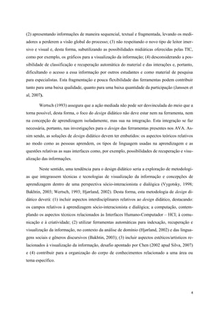 (2) apresentando informações de maneira sequencial, textual e fragmentada, levando os medi-
adores a perderem a visão global do processo; (3) não respeitando o novo tipo de leitor imer-
sivo e visual e, desta forma, subutilizando as possibilidades midiáticas oferecidas pelas TIC,
como por exemplo, os gráficos para a visualização da informação; (4) desconsiderando a pos-
sibilidade de classificação e recuperação automática do material e das interações e, portanto,
dificultando o acesso a essa informação por outros estudantes e como material de pesquisa
para especialistas. Esta fragmentação e pouca flexibilidade das ferramentas podem contribuir
tanto para uma baixa qualidade, quanto para uma baixa quantidade da participação (Janssen et
al, 2007).

       Wertsch (1993) assegura que a ação mediada não pode ser desvinculada do meio que a
torna possível, desta forma, o foco do design didático não deve estar nem na ferramenta, nem
na concepção de aprendizagem isoladamente, mas sua na integração. Esta integração se faz
necessária, portanto, nas investigações para o design das ferramentas presentes nos AVA. As-
sim sendo, as soluções de design didático devem ter embutidos: os aspectos teóricos relativos
ao modo como as pessoas aprendem, os tipos de linguagem usadas na aprendizagem e as
questões relativas as suas interfaces como, por exemplo, possibilidades de recuperação e visu-
alização das informações.

       Neste sentido, uma tendência para o design didático seria a exploração de metodologi-
as que integrassem técnicas e tecnologias de visualização da informação e concepções de
aprendizagem dentro de uma perspectiva sócio-interacionista e dialógica (Vygotsky, 1998;
Bakhtin, 2003; Wertsch, 1993; Hjørland, 2002). Desta forma, esta metodologia de design di-
dático deverá: (1) incluir aspectos interdisciplinares relativos ao design didático, destacando:
os campos relativos à aprendizagem sócio-interacionista e dialógica; a computação, contem-
plando os aspectos técnicos relacionados às Interfaces Humano-Computador – HCI; à comu-
nicação e à criatividade; (2) utilizar ferramentas automáticas para indexação, recuperação e
visualização da informação, no contexto da análise de domínio (Hjørland, 2002) e das lingua-
gens sociais e gêneros discursivos (Bakhtin, 2003); (3) incluir aspectos estéticos/artísticos re-
lacionados à visualização da informação, desafio apontado por Chen (2002 apud Silva, 2007)
e (4) contribuir para a organização do corpo de conhecimentos relacionado a uma área ou
tema específico.




                                                                                               4
 
