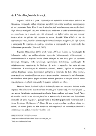 4b.3. Visualização de Informação
          Segundo Freitas et al. (2001) visualização de informação é uma área de aplicação de
técnicas de computação gráfica interativas, que objetivam auxiliar a análise e a compreensão
de um conjunto de dados. Uma técnica de visualização é baseada numa representação visual,
cujo nível de abstração é alto, pois não há relação direta entre os dados e uma entidade física
ou geométrica; ou o usuário não está interessado em dados brutos, mas em observar
características ou padrões no conjunto de dados. Segundo Silva (2007), o uso da
representação visual, interativa e mediada por computador amplia a cognição, ou seja, explora
a capacidade de percepção do usuário, permitindo a interpretação e a compreensão das
informações apresentadas (Dias et al., 2007).

          Segundo Shneiderman (1996 apud Freitas, 2001), as técnicas de visualização da
informação podem ser unidimensionais; temporais, bidimensionais, tridimensionais e
multidimensionais; e suportar tarefas: como obtenção de uma visão geral ou detalhada
(zooning), filtragem,        poda (prunning), agrupamento      (clustering), identificação   de
relacionamentos, manutenção de histórico de ações e extrações das mais diversas
informações. A visualização da informação combina, portanto, aspectos de computação
gráfica, Interfaces Humano-Computador, cartografia e mineração de dados (data mining),
para permitir ao usuário utilizar sua percepção para analisar e compreender as informações.
Os contornos deste tipo de projeto assumem também princípios da criação artística, sendo
importante que a resultante seja agradável, elegante e atraente aos olhos.

          Diversas formas de visualização da informação começam a surgir na internet, sendo
algumas delas sofisticadas e esteticamente atraentes, por exemplo: (1) Newsmap2 (Figura 1),
serviço que é atualizado constantemente em função da agregação de noticias do Google News.
O tamanho dos blocos de informação reflete a popularidade de um item num determinado
momento; (2) Time Magazine3, que representa a densidade populacional Americana sob a
forma de picos e (3) Musicovery4 (Figura 2), que permite escolher e explorar música por
estilos, tais como, gênero ou ano, através de uma experiência de visualização intuitiva e
dinâmica, pois o gráfico possui movimento e som.

2
    http://marumushi.com/apps/newsmap
3
    http://www.time.com/time/covers/20061030/where_we_live
4
    http://www.musicovery.com



                                                                                              5
 