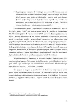 •   Segundo porque o processo de visualização envolve o sentido humano que possui
                maior capacidade de captação de informações por unidade de tempo. Nascimento
                (2005) assegura que o sentido da visão é rápido e paralelo, sendo possível ao ser
                humano prestar atenção em um objeto de interesse especial, sem perder de vista
                (obviamente, com menos detalhes) o que está acontecendo ao redor. Além disso, o
                sistema visual humano é treinado para reconhecer padrões.

           Uma forma bastante criativa e impactante de visualização da informação é o mapa de
M. Charles Minard (1812)5, que retrata a famosa marcha de Napoleão na Rússia quando
422.000 soldados partiram da França e somente 10.000 retornaram. Esse mapa é mostrado na
Figura 5. Segundo Nascimento (2005) as seguintes informações são interpretadas como se se-
gue: (1) A marcha dos soldados é representada, por exemplo, por uma linha sobre um mapa
geográfico simplificado; (2) A largura da linha em cada ponto do mapa é proporcional à quan-
tidade de soldados que formavam o grupo naquele percurso; (3) A ida para Moscou e a retira-
da do grupo é indicada por cores diferentes da linha; (4) Um gráfico mostrando a queda da
temperatura durante a volta de Napoleão é apresentado na parte inferior da figura, alinhado
com a linha que indica a marcha dos soldados. A visualização ajuda a perceber como as con-
dições climáticas desfavoráveis contribuíram para a mortalidade dos soldados.

           Já a pintura da Figura 6 mostra além de fatos históricos todo o impacto de dor e sofri-
mento causados pela guerra. A informação sensível é uma outra possibilidade do uso das ima-
gens. E note, a que as tecnologias utilizadas nem são as mais modernas. Não é a tecnologia
quem define, é o conceito, é a criatividade, é a emoção.

           Para preparar as imagens os coordenadores de disciplinas, professores ou tutores
podem utilizar diferentes ferramentas de desenho e de construção de gráficos; utilizar fotos
obtidas em sites que oferecem imagens gratuitamente 6, ou que foram tiradas por eles mesmos.
Entretanto, é importante referenciar todo o material retirado da web e observar os direitos
autorais.




5
    Disponível em: http://www.edwardtufte.com/tufte/minard
6
    Site que disponibiliza algumas imagens gratuitamente: http://www.sxc.hu/



                                                                                                9
 