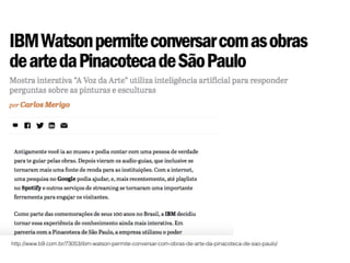http://www.b9.com.br/73053/ibm-watson-permite-conversar-com-obras-de-arte-da-pinacoteca-de-sao-paulo/
 