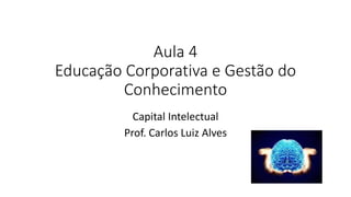 Aula 4
Educação Corporativa e Gestão do
Conhecimento
Capital Intelectual
Prof. Carlos Luiz Alves
 