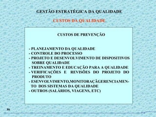 GESTÃO ESTRATÉGICA DA QUALIDADE
CUSTOS DA QUALIDADE
86
CUSTOS DE PREVENÇÃO
- PLANEJAMENTO DA QUALIDADE
- CONTROLE DO PROCESSO
- PROJETO E DESENVOLVIMENTO DE DISPOSITIVOS
SOBRE QUALIDADE
- TREINAMENTO E EDUCAÇÃO PARA A QUALIDADE
- VERIFICAÇÕES E REVISÕES DO PROJETO DO
PRODUTO
- ESENVOLVIMENTO,MONITORAÇÃGERENCIAMEN-
TO DOS SISTEMAS DA QUALIDADE
- OUTROS (SALÁRIOS, VIAGENS, ETC)
JPAF
 