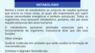 METABOLISMO
Damos o nome de metabolismo ao conjunto de reações químicas
que ocorre no nosso corpo, as quais são responsáveis por suprir
nossas necessidades energéticas e também estruturais. Todos os
organismos vivos possuem metabolismo, portanto, não são essas
reações exclusivas dos seres humanos.
O metabolismo apresenta atividades essenciais para o
funcionamento do organismo. Costuma-se dizer que são suas
funções:
Obter energia;
Quebrar moléculas em unidades que serão usadas na formação de
macromoléculas;
Sintetizar e degradar biomoléculas.
 