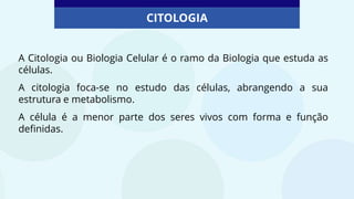 CITOLOGIA
A Citologia ou Biologia Celular é o ramo da Biologia que estuda as
células.
A citologia foca-se no estudo das células, abrangendo a sua
estrutura e metabolismo.
A célula é a menor parte dos seres vivos com forma e função
definidas.
 
