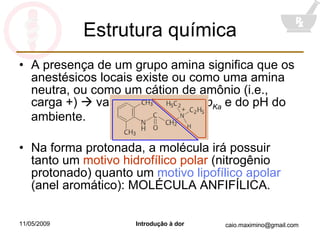 Estrutura química A presença de um grupo amina significa que os anestésicos locais existe ou como uma amina neutra, ou como um cátion de amônio (i.e., carga +)    varia em função do  p Ka  e do pH do ambiente. Na forma protonada, a molécula irá possuir tanto um  motivo hidrofílico polar  (nitrogênio protonado) quanto um  motivo lipofílico apolar  (anel aromático): MOLÉCULA ANFIFÍLICA. 