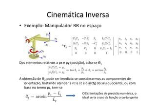 • Exemplo: Manipulador RR no espaço
Cinemática Inversa
Dos elementos relativos a px e py (posição), acha-se Ө1
A obtenção de Ө2 pode ser imediata se considerarmos as componentes de
orientação, bastando atender a nz e sz e o arctg do seu quociente, ou com
base no termo pz, tem-se
OBS: limitações de precisão numérica, o
ideal seria o uso da função arco-tangente
 