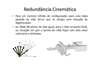 • Para um número infinito de configurações para uma dada
posição da mão diz-se que se atingiu uma situação de
degeneração.
• Ex: Robô RR planar de elos iguais para a mão no ponto (0,0),
ou situação em que o punho do robô fique com dois eixos
colineares e alinhados
Redundância Cinemática
colineares e alinhados
 