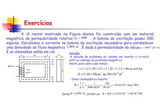 Exercícios 4. O reator mostrado na Figura abaixo foi construído com um material magnético de permeabilidade relativa  . A bobina de excitação possui 200 espiras. Calculemos a corrente na bobina de excitação necessária para estabelecer uma densidade de fluxo magnético  . É dada a permeabilidade do vácuo  . E as dimensões estão em cm. Solução :   A solução do problema se resume em montar o circuito elétrico análogo do problema magnético.  Assim, para este caso temos:   Como conseqüência resulta:  Sendo   , obtém-se:   