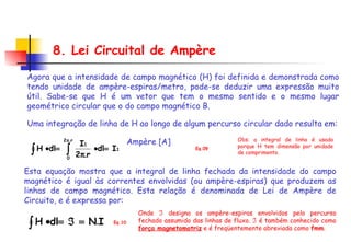 Uma integração de linha de H ao longo de algum percurso circular dado resulta em: Ampère [A] 8. Lei Circuital de Ampère Obs: a integral de linha é usada porque H tem dimensão por unidade de comprimento. Eq.09 Esta equação mostra que a integral de linha fechada da intensidade do campo magnético é igual às correntes envolvidas (ou ampère-espiras) que produzem as linhas de campo magnético. Esta relação é denominada de Lei de Ampère de Circuito, e é expressa por: Eq.10 Onde    designa os ampère-espiras envolvidos pelo percurso fechado assumido das linhas de fluxo.    é também conhecido como  força magnetomotriz  e é freqüentemente abreviada como  fmm . Agora que a intensidade de campo magnético (H) foi definida e demonstrada como tendo unidade de ampère-espiras/metro, pode-se deduzir uma expressão muito útil. Sabe-se que H é um vetor que tem o mesmo sentido e o mesmo lugar geométrico circular que o do campo magnético B.  
