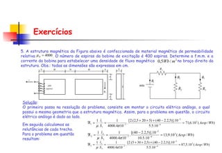 Exercícios 5. A estrutura magnética da Figura abaixo é confeccionada de material magnético de permeabilidade relativa  . O número de espiras da bobina de excitação é 400 espiras. Determine a f.m.m. e a corrente da bobina para estabelecer uma densidade de fluxo magnético  no braço direito da estrutura. Obs.: todas as dimensões são expressas em cm. Solução : O primeiro passo na resolução do problema, consiste em montar o circuito elétrico análogo, o qual possui a mesma geometria que a estrutura magnética. Assim, para o problema em questão, o circuito elétrico análogo é dado ao lado. Em seguida calculamos as relutâncias de cada trecho. Para o problema em questão resultam:  