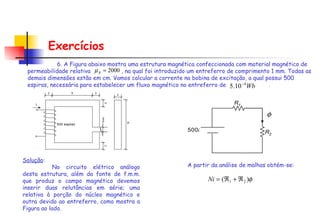 Exercícios 6. A Figura abaixo mostra uma estrutura magnética confeccionada com material magnético de permeabilidade relativa  , na qual foi introduzido um entreferro de comprimento 1 mm. Todas as demais dimensões estão em cm. Vamos calcular a corrente na bobina de excitação, a qual possui 500 espiras, necessária para estabelecer um fluxo magnético no entreferro de   .   Solução :   No circuito elétrico análogo desta estrutura, além da fonte de f.m.m. que produz o campo magnético devemos inserir duas relutâncias em série; uma relativa à porção do núcleo magnético e outra devido ao entreferro, como mostra a Figura ao lado. A partir da análise de malhas obtém-se: 