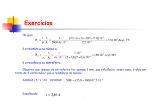 Exercícios Na qual:     é a relutância do núcleo e:      é a relutância do entreferro.   Observe que apesar do entreferro ter apenas 1 mm, sua relutância, neste caso, é algo em torno de 5 vezes maior que a relutância do núcleo.   Sendo  obtemos:   Resultando: . 