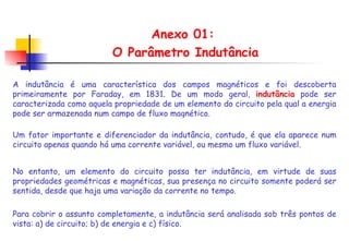 Anexo 01:  O Parâmetro Indutância A indutância é uma característica dos campos magnéticos e foi descoberta primeiramente por Faraday, em 1831. De um modo geral,  indutância  pode ser caracterizada como aquela propriedade de um elemento do circuito pela qual a energia pode ser armazenada num campo de fluxo magnético.  Um fator importante e diferenciador da indutância, contudo, é que ela aparece num circuito apenas quando há uma corrente variável, ou mesmo um fluxo variável. Para cobrir o assunto completamente, a indutância será analisada sob três pontos de vista: a) de circuito; b) de energia e c) físico. No entanto, um elemento do circuito possa ter indutância, em virtude de suas propriedades geométricas e magnéticas, sua presença no circuito somente poderá ser sentida, desde que haja uma variação da corrente no tempo. 