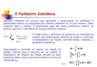 O Parâmetro Indutância Qualquer elemento do circuito que apresente a propriedade de indutância é denominado indutor e é designado pelo símbolo constante no circuito anterior. Como elemento ideal, o indutor é considerado como não tendo resistência, embora, na prática, deve ter a resistência do fio que constitui a bobina. Volt. s / A ou Henrys (H) A razão entre a diferença de potencial nos terminais do indutor num determinado instante de tempo e a derivada correspondente da função corrente-tempo, expressa o parâmetro indutância.  Expressando a corrente no indutor em função da tensão, nota-se que a corrente em um indutor é dependente da integral da tensão através de seus terminais, assim como a corrente na bobina no início da integração  i (0) .  Eq.02 Eq.03 