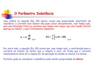 O Parâmetro Indutância Uma análise na equação (Eq. 04) abaixo revela uma propriedade importante da indutância:  a corrente num indutor não pode variar abruptamente, num tempo nulo, pois uma alteração finita na corrente num tempo nulo requer que uma tensão infinita apareça no indutor, o que é fisicamente impossível .  Por outro lado, a equação (Eq. 05) revela que, num tempo nulo, a contribuição para a corrente no indutor do termo com a integral é zero, de forma que a corrente imediatamente antes (I - ) e depois (I + ) da aplicação da tensão no indutor é a mesma. Portanto, pode-se considerar a indutância como tendo a propriedade de  inércia . Eq.04 Eq.05 