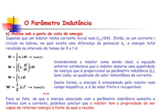 O Parâmetro Indutância b) Análise sob o ponto de vista de energia Supondo que um indutor tenha corrente inicial nula (i (0) =0A) . Então, se um corrente i circula na bobina, na qual existe uma diferença de potencial  v L , a energia total recebida no intervalo de tempo de 0 a t é: Considerando o indutor como sendo ideal, a equação anterior estabelece que o indutor absorve uma quantidade de energia que é proporcional ao parâmetro indutância (L), bem como, ao quadrado do valor instantâneo da corrente. Desta forma, a energia é armazenada pelo indutor num campo magnético, e é de valor finito e recuperável.  Face ao fato, de que a energia associada com o parâmetro indutância aumenta e diminui com a corrente, podemos concluir que  o indutor tem a propriedade de ser capaz de retornar energia à fonte da qual a recebe . Eq.06 
