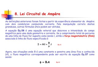 8. Lei Circuital de Ampère Eq.11 As definições anteriores foram feitas a partir da experiência elementar de  Ampère com dois condutores conduzindo corrente. Pela manipulação correta destas grandezas, outras fórmulas úteis podem ser obtidas. A equação  Eq.08  é uma equação vetorial que descreve a intensidade do campo magnético para uma dada geometria e corrente. Se o comprimento total do percurso de uma linha de fluxo for suposto como sendo l, então a  força magnetomotriz (fmm)  associada à linha de fluxo especificada é: Agora, nas situações onde B é uma constante e penetra uma área fixa e conhecida (A), o fluxo magnético correspondente pode ser escrito da equação  Eq.07  como sendo: Eq.12 
