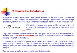 O Parâmetro Indutância A equação anterior revela que, uma forma alternativa de identificar o parâmetro indutância é em termos da quantidade de energia armazenada no seu campo magnético, correspondente à sua corrente instantânea. Assim, pode-se escrever que:  Logo, uma corrente constante resulta em uma queda de tensão nula nos terminais do indutor ideal.  Isso não é verdadeiro,   em relação à energia absorvida e armazenada no campo magnético do indutor.  A equação acima, confirma imediatamente esse fato. Uma corrente constante resulta numa energia armazenada fixa. Qualquer tentativa de se alterar esse estado de energia encontra uma resistência firme dos efeitos do armazenamento inicial de energia.  Isso, novamente, reflete o aspecto inercial de indutância. Já foi demonstrado que, para a diferença de potencial existir nos terminais de um indutor, a corrente deve variar.  Eq.07 