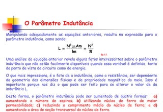 O Parâmetro Indutância Manipulando adequadamente as equações anteriores, resulta na expressão para o parâmetro indutância, como sendo: Uma análise da equação anterior revela alguns fatos interessantes sobre o parâmetro indutância que não estão facilmente disponíveis quando essa variável é definida, tanto do ponto de vista de circuito como de energia.  O que mais impressiona, é o fato de a indutância, como a resistência, ser dependente da geometria das dimensões físicas e da propriedade magnética do meio. Isso é importante porque nos diz o que pode ser feito para se alterar o valor de da indutância L.  Desta forma, o parâmetro indutância pode ser aumentado de quatro formas:  a)  aumentando o número de espiras;  b)  utilizando núcleo de ferro de maior permeabilidade;  c)  reduzindo o comprimento médio do núcleo de ferro; e  d)  aumentando a área de seção transversal do núcleo de ferro.  Eq.12 