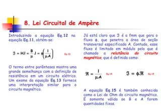 8. Lei Circuital de Ampère Eq.13 Introduzindo a equação  Eq.12  na equação  Eq.11 , obtém-se: O termo entre parênteses mostra uma grande semelhança com a definição de resistência em um circuito elétrico. Um exame da equação  Eq.13  fornece uma interpretação similar para o circuito magnético.  Eq.14 Já está claro que    é a fmm que gera o fluxo   , que penetra a área de seção transversal especificada A. Contudo, esse fluxo é limitado em módulo pelo que é chamado a  relutância do circuito magnético , que é definida como:  A equação  Eq.15  é também conhecida como a Lei de Ohm do circuito magnético. É somente válida se B e A forem quantidades fixas. Eq.15 