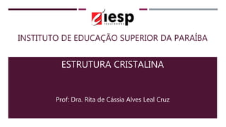 INSTITUTO DE EDUCAÇÃO SUPERIOR DA PARAÍBA
ESTRUTURA CRISTALINA
Prof: Dra. Rita de Cássia Alves Leal Cruz
 