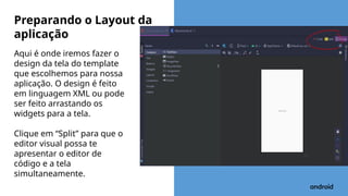 Aqui é onde iremos fazer o
design da tela do template
que escolhemos para nossa
aplicação. O design é feito
em linguagem XML ou pode
ser feito arrastando os
widgets para a tela.
Clique em “Split” para que o
editor visual possa te
apresentar o editor de
código e a tela
simultaneamente.
Preparando o Layout da
aplicação
 