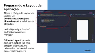 Altere o código do layout do
layout. De
ConstraintLayout para
LinearLayout, e adicione os
atributos:
android:gravity = “center”
android:orientation =
“vertical”
O LinearLayout permite
que as views na tua tela
estejam dispostas, ou
orientadas horizontalmente
ou verticalmente em
Preparando o Layout da
aplicação
 
