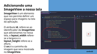 ImageView é um elemento
que nos permite definir um
espaço para imagens na tela
da aplicação.
O atributo id, refere-se ao
identificador da ImageView
que adicionamos na nossa
tela, o layout_width refere-
se a largura e o
layout_height refere-se a
altura.
O src é o caminho da
imagem que sera mostrada
no ImageView.
Adicionando uma
ImageView a nossa tela
 