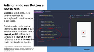 Button é um botão, ele é
que vai receber as
interações do usuário sobre
a aplicação.
O atributo id, refere-se ao
identificador do Button que
adicionamos na nossa tela, o
layout_width refere-se a
largura e o layout_height
refere-se a altura. O text é o
texto mostrado no botão.
A largura e altura do botão foram definidas como
wrap_content, isso significa que elas irão ajustar-se ao
tamanho conteúdo presente no botão, nesse caso ao
tamanho do texto.
Adicionando um Button a
nossa tela
 