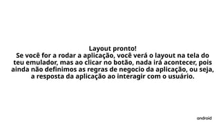 Layout pronto!
Se você for a rodar a aplicação, você verá o layout na tela do
teu emulador, mas ao clicar no botão, nada irá acontecer, pois
ainda não definimos as regras de negocio da aplicação, ou seja,
a resposta da aplicação ao interagir com o usuário.
 