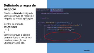 Na classe MainActivity nós
vamos escrever as regras de
negocio da nossa aplicação.
Dentro do método
onCreate() {
(…)
}
vamos escrever o código
que manipula a nossa tela
mediante a acção do
utilizador sobre ela.
Definindo a regra de
negocio
 