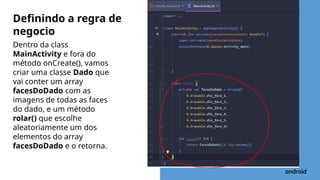 Dentro da class
MainActivity e fora do
método onCreate(), vamos
criar uma classe Dado que
vai conter um array
facesDoDado com as
imagens de todas as faces
do dado, e um método
rolar() que escolhe
aleatoriamente um dos
elementos do array
facesDoDado e o retorna.
Definindo a regra de
negocio
 