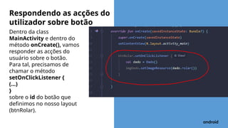 Dentro da class
MainActivity e dentro do
método onCreate(), vamos
responder as acções do
usuário sobre o botão.
Para tal, precisamos de
chamar o método
setOnClickListener {
(...)
}
sobre o id do botão que
definimos no nosso layout
(btnRolar).
Respondendo as acções do
utilizador sobre botão
 
