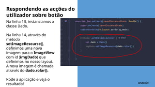 Na linha 13, instanciamos a
classe Dado.
Na linha 14, através do
método
setImageResource(),
definimos uma nova
imagem para o ImageView
com id (imgDado) que
definimos no nosso layout.
A nova imagem é chamada
através do dado.rolar().
Rode a aplicação e veja o
resultado!
Respondendo as acções do
utilizador sobre botão
 
