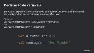 var altura: Int = 5
val mensagem = "Bem Vindo!"
Declaração de variáveis
Em Kotlin, especificar o tipo de dado ao declarar uma variável é opcional.
Variáveis podem ser declaradas usando val ou var.
Sintaxe:
val / var nomeDaVariavel : TipoDeDado = valorInicial
ou
val / var nomeDaVariavel = valorInicial
 