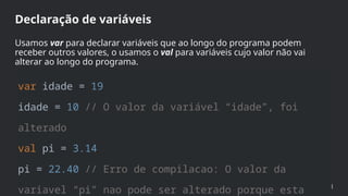 var idade = 19
idade = 10 // O valor da variável “idade”, foi
alterado
val pi = 3.14
pi = 22.40 // Erro de compilacao: O valor da
variavel “pi” nao pode ser alterado porque esta
Declaração de variáveis
Usamos var para declarar variáveis que ao longo do programa podem
receber outros valores, o usamos o val para variáveis cujo valor não vai
alterar ao longo do programa.
 