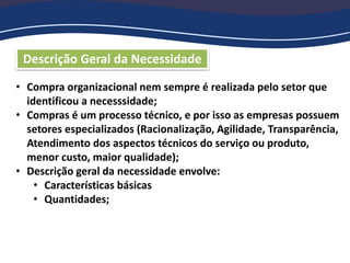 Descrição Geral da Necessidade
• Compra organizacional nem sempre é realizada pelo setor que
identificou a necesssidade;
• Compras é um processo técnico, e por isso as empresas possuem
setores especializados (Racionalização, Agilidade, Transparência,
Atendimento dos aspectos técnicos do serviço ou produto,
menor custo, maior qualidade);
• Descrição geral da necessidade envolve:
• Características básicas
• Quantidades;
 