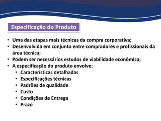 Especificação do Produto
• Uma das etapas mais técnicas da compra corporativa;
• Desenvolvida em conjunto entre compradores e profissionais da
área técnica;
• Podem ser necessários estudos de viabilidade econômica;
• A especificação do produto envolve:
• Características detalhadas
• Especificações técnicas
• Padrões de qualidade
• Custo
• Condições de Entrega
• Prazo
 