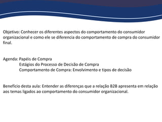 Objetivo: Conhecer os diferentes aspectos do comportamento do consumidor
organizacional e como ele se diferencia do comportamento de compra do consumidor
final.
Agenda: Papéis de Compra
Estágios do Processo de Decisão de Compra
Comportamento de Compra: Envolvimento e tipos de decisão
Benefício desta aula: Entender as diferenças que a relação B2B apresenta em relação
aos temas ligados ao comportamento do consumidor organizacional.
 