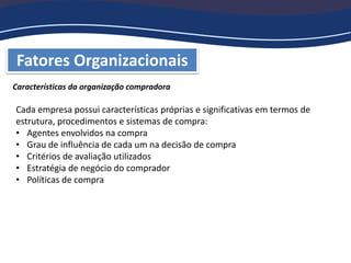 Fatores Organizacionais
Características da organização compradora
Cada empresa possui características próprias e significativas em termos de
estrutura, procedimentos e sistemas de compra:
• Agentes envolvidos na compra
• Grau de influência de cada um na decisão de compra
• Critérios de avaliação utilizados
• Estratégia de negócio do comprador
• Políticas de compra
 