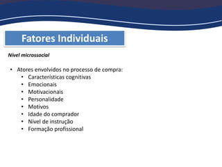 Fatores Individuais
Nível microssocial
• Atores envolvidos no processo de compra:
• Características cognitivas
• Emocionais
• Motivacionais
• Personalidade
• Motivos
• Idade do comprador
• Nível de instrução
• Formação profissional
 