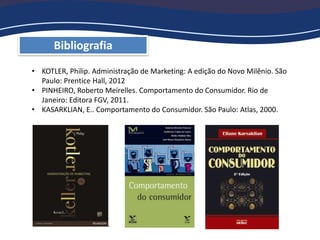Bibliografia
• KOTLER, Philip. Administração de Marketing: A edição do Novo Milênio. São
Paulo: Prentice Hall, 2012
• PINHEIRO, Roberto Meirelles. Comportamento do Consumidor. Rio de
Janeiro: Editora FGV, 2011.
• KASARKLIAN, E.. Comportamento do Consumidor. São Paulo: Atlas, 2000.
 