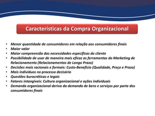 Características da Compra Organizacional
• Menor quantidade de consumidores em relação aos consumidores finais
• Maior valor
• Maior compreensão das necessidades específicas do cliente
• Possibilidade de usar de maneira mais eficaz as ferramentas do Marketing de
Relacionamento (Relacionamentos de Longo Prazo)
• Decisões mais racionais e formais: Custo-Benefício (Qualidade, Preço e Prazo)
• Mais indivíduos no processo decisório
• Questões burocráticas e legais
• Fatores intangíveis: Cultura organizacional e ações individuais
• Demanda organizacional deriva da demanda de bens e serviços por parte dos
consumidores finais
 