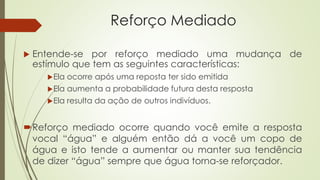 Reforço Mediado
 Entende-se por reforço mediado uma mudança de
estímulo que tem as seguintes características:
Ela ocorre após uma reposta ter sido emitida
Ela aumenta a probabilidade futura desta resposta
Ela resulta da ação de outros indivíduos.
Reforço mediado ocorre quando você emite a resposta
vocal “água” e alguém então dá a você um copo de
água e isto tende a aumentar ou manter sua tendência
de dizer “água” sempre que água torna-se reforçador.
 