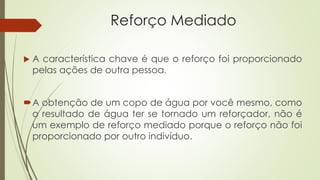 Reforço Mediado
 A característica chave é que o reforço foi proporcionado
pelas ações de outra pessoa.
A obtenção de um copo de água por você mesmo, como
o resultado de água ter se tornado um reforçador, não é
um exemplo de reforço mediado porque o reforço não foi
proporcionado por outro indivíduo.
 