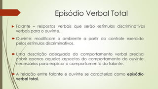 Episódio Verbal Total
 Falante – respostas verbais que serão estímulos discriminativos
verbais para o ouvinte.
 Ouvinte: modificam o ambiente a partir do controle exercido
pelos estímulos discriminativos.
 A relação entre falante e ouvinte se caracteriza como episódio
verbal total.
 Uma descrição adequada do comportamento verbal precisa
cobrir apenas aqueles aspectos do comportamento do ouvinte
necessários para explicar o comportamento do falante.
 